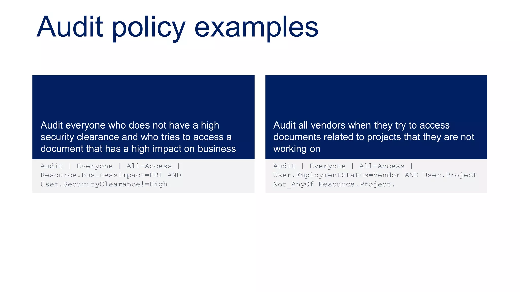 Audit policy examples


Audit everyone who does not have a high        Audit all vendors when they try to access
security clearance and who tries to access a   documents related to projects that they are not
document that has a high impact on business    working on
Audit | Everyone | All-Access |                Audit | Everyone | All-Access |
Resource.BusinessImpact=HBI AND                User.EmploymentStatus=Vendor AND User.Project
User.SecurityClearance!=High                   Not_AnyOf Resource.Project.
 