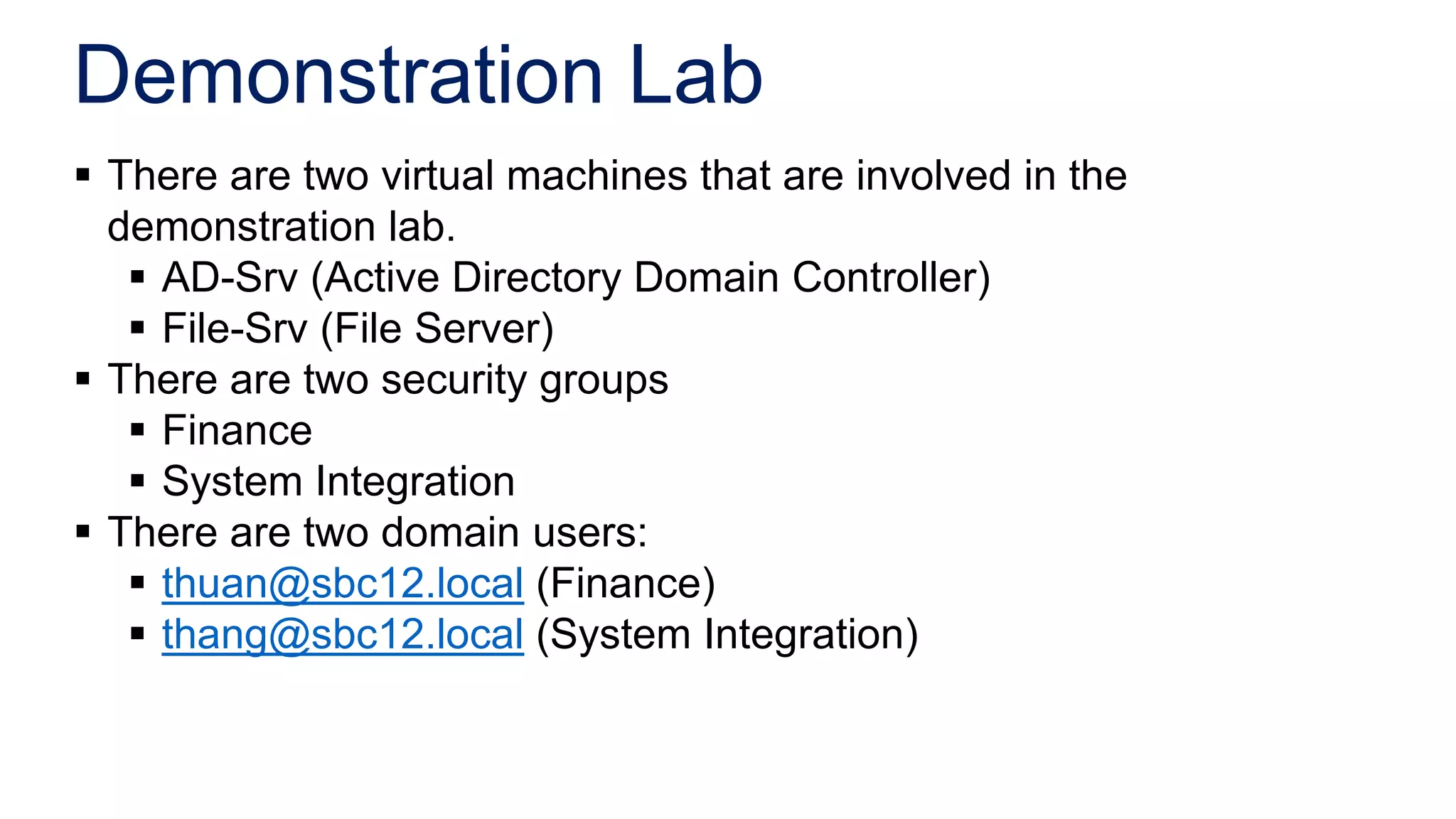 Demonstration Lab
 There are two virtual machines that are involved in the
  demonstration lab.
    AD-Srv (Active Directory Domain Controller)
    File-Srv (File Server)
 There are two security groups
    Finance
    System Integration
 There are two domain users:
    thuan@sbc12.local (Finance)
    thang@sbc12.local (System Integration)
 