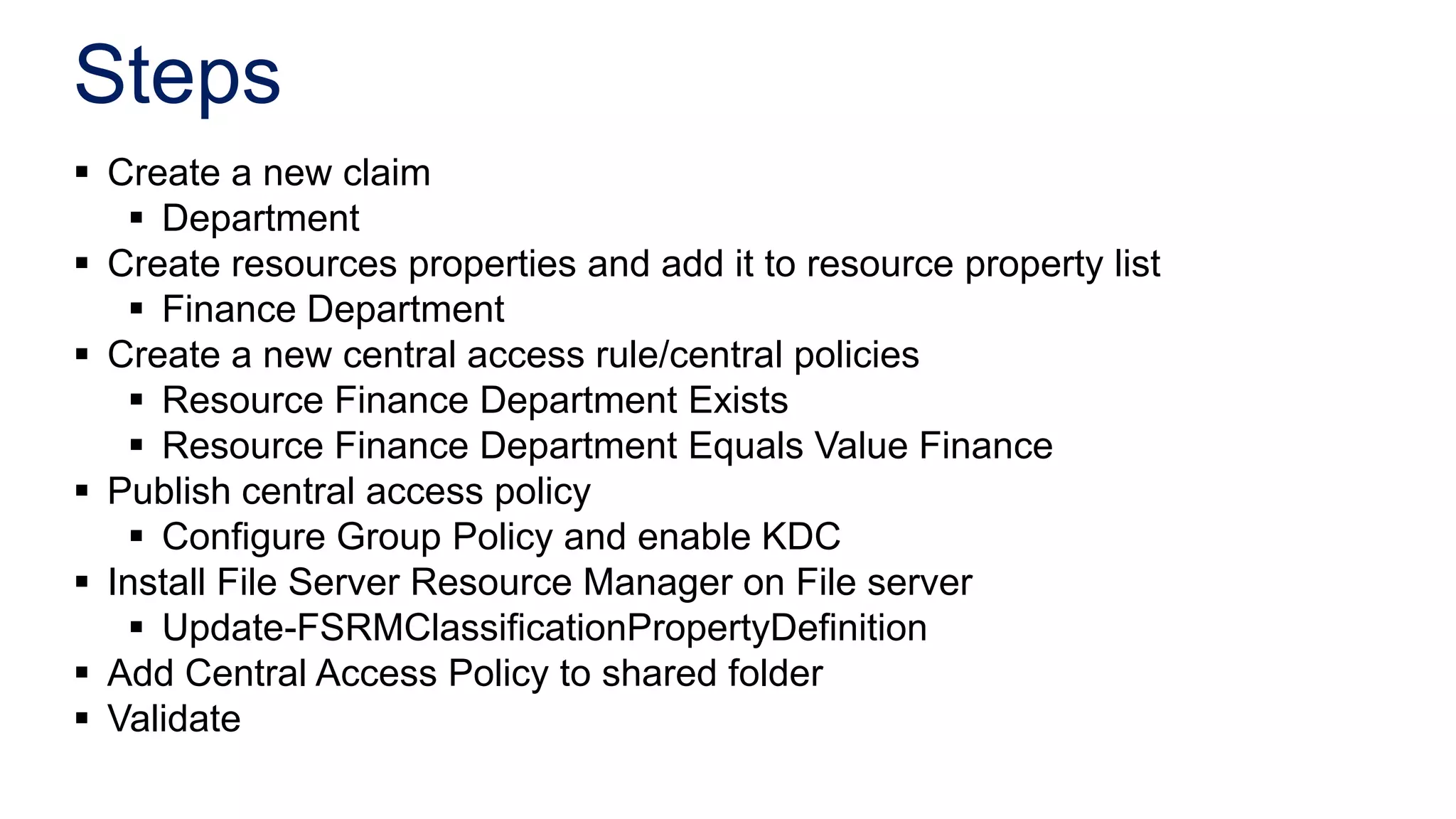 Steps
 Create a new claim
    Department
 Create resources properties and add it to resource property list
    Finance Department
 Create a new central access rule/central policies
    Resource Finance Department Exists
    Resource Finance Department Equals Value Finance
 Publish central access policy
    Configure Group Policy and enable KDC
 Install File Server Resource Manager on File server
    Update-FSRMClassificationPropertyDefinition
 Add Central Access Policy to shared folder
 Validate
 