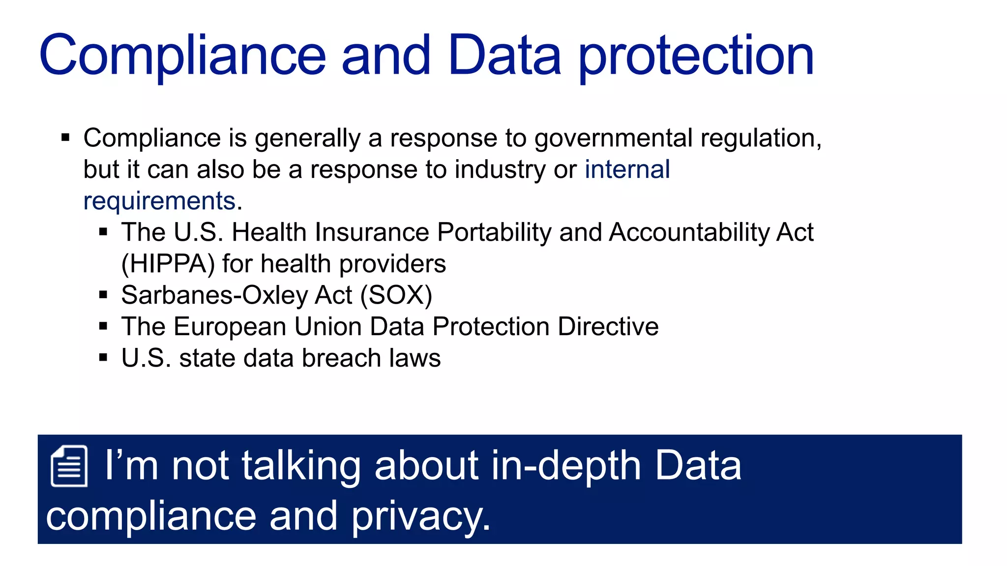  Compliance is generally a response to governmental regulation,
  but it can also be a response to industry or internal
  requirements.
    The U.S. Health Insurance Portability and Accountability Act
     (HIPPA) for health providers
    Sarbanes-Oxley Act (SOX)
    The European Union Data Protection Directive
    U.S. state data breach laws



  I’m not talking about in-depth Data
compliance and privacy.
 
