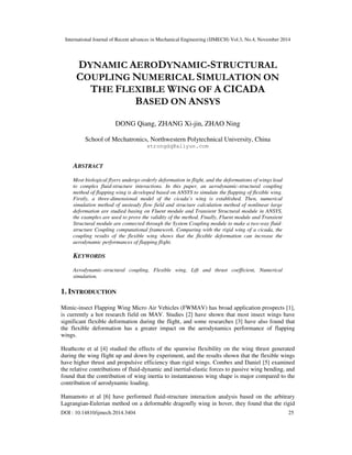 International Journal of Recent advances in Mechanical Engineering (IJMECH) Vol.3, No.4, November 2014
DOI : 10.14810/ijmech.2014.3404 25
DYNAMIC AERODYNAMIC-STRUCTURAL
COUPLING NUMERICAL SIMULATION ON
THE FLEXIBLE WING OF A CICADA
BASED ON ANSYS
DONG Qiang, ZHANG Xi-jin, ZHAO Ning
School of Mechatronics, Northwestern Polytechnical University, China
strongdq@aliyun.com
ABSTRACT
Most biological flyers undergo orderly deformation in flight, and the deformations of wings lead
to complex fluid-structure interactions. In this paper, an aerodynamic-structural coupling
method of flapping wing is developed based on ANSYS to simulate the flapping of flexible wing.
Firstly, a three-dimensional model of the cicada’s wing is established. Then, numerical
simulation method of unsteady flow field and structure calculation method of nonlinear large
deformation are studied basing on Fluent module and Transient Structural module in ANSYS,
the examples are used to prove the validity of the method. Finally, Fluent module and Transient
Structural module are connected through the System Coupling module to make a two-way fluid-
structure Coupling computational framework. Comparing with the rigid wing of a cicada, the
coupling results of the flexible wing shows that the flexible deformation can increase the
aerodynamic performances of flapping flight.
KEYWORDS
Aerodynamic-structural coupling, Flexible wing, Lift and thrust coefficient, Numerical
simulation.
1. INTRODUCTION
Mimic-insect Flapping Wing Micro Air Vehicles (FWMAV) has broad application prospects [1],
is currently a hot research field on MAV. Studies [2] have shown that most insect wings have
significant flexible deformation during the flight, and some researches [3] have also found that
the flexible deformation has a greater impact on the aerodynamics performance of flapping
wings.
Heathcote et al [4] studied the effects of the spanwise flexibility on the wing thrust generated
during the wing flight up and down by experiment, and the results shown that the flexible wings
have higher thrust and propulsive efficiency than rigid wings. Combes and Daniel [5] examined
the relative contributions of fluid-dynamic and inertial-elastic forces to passive wing bending, and
found that the contribution of wing inertia to instantaneous wing shape is major compared to the
contribution of aerodynamic loading.
Hamamoto et al [6] have performed fluid-structure interaction analysis based on the arbitrary
Lagrangian-Eulerian method on a deformable dragonfly wing in hover, they found that the rigid
 