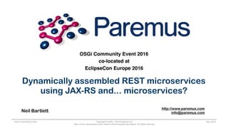 Copyright © 2005 - 2016 Paremus Ltd.
May not be reproduced by any means without express permission. All rights reserved.
OSGi Community Event Nov 2016
OSGi Community Event 2016
co-located at
EclipseCon Europe 2016
Dynamically assembled REST microservices
using JAX-RS and... microservices?
Neil Bartlett
http://www.paremus.com
info@paremus.com
 