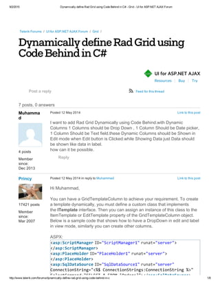 9/2/2015 Dynamically define Rad Grid using Code Behind in C# ­ Grid ­ UI for ASP.NET AJAX Forum
http://www.telerik.com/forums/dynamically­define­rad­grid­using­code­behind­in­c 1/8
DynamicallydefineRadGridusing
CodeBehindinC#
Resources Buy Try
Telerik Forums  /  UI for ASP.NET AJAX Forum  /  Grid  /
 
7 posts, 0 answers
UI for ASP.NET AJAXñAJAX
Post a reply ø Feed for this thread
 
Muhamma
d
4 posts
Member
since:
Dec 2013
Link to this postPosted 12 May 2014
I want to add Rad Grid Dynamically using Code Behind.with Dynamic
Columns 1 Columns should be Drop Down , 1 Column Should be Date picker,
1 Column Should be Text field.these Dynamic Columns should be Shown in
Edit mode when Edit button is Clicked.while Showing Data just Data should
be shown like data in label.
how can it be possible.
Reply
 
Princy
17421 posts
Member
since:
Mar 2007
Link to this postPosted 12 May 2014 in reply to Muhammad
Hi Muhammad,
You can have a GridTemplateColumn to achieve your requirement. To create
a template dynamically, you must define a custom class that implements
the ITemplate interface. Then you can assign an instance of this class to the
ItemTemplate or EditTemplate property of the GridTemplateColumn object.
Below is a sample code that shows how to have a DropDown in edit and label
in view mode, similarly you can create other columns.
ASPX:
<asp:ScriptManager ID="ScriptManager1" runat="server">
</asp:ScriptManager>
<asp:PlaceHolder ID="PlaceHolder1" runat="server">
</asp:PlaceHolder>
<asp:SqlDataSource ID="SqlDataSource1" runat="server"
ConnectionString="<%$ ConnectionStrings:ConnectionString %>"
SelectCommand="SELECT * FROM [Orders]"></asp:SqlDataSource>
 