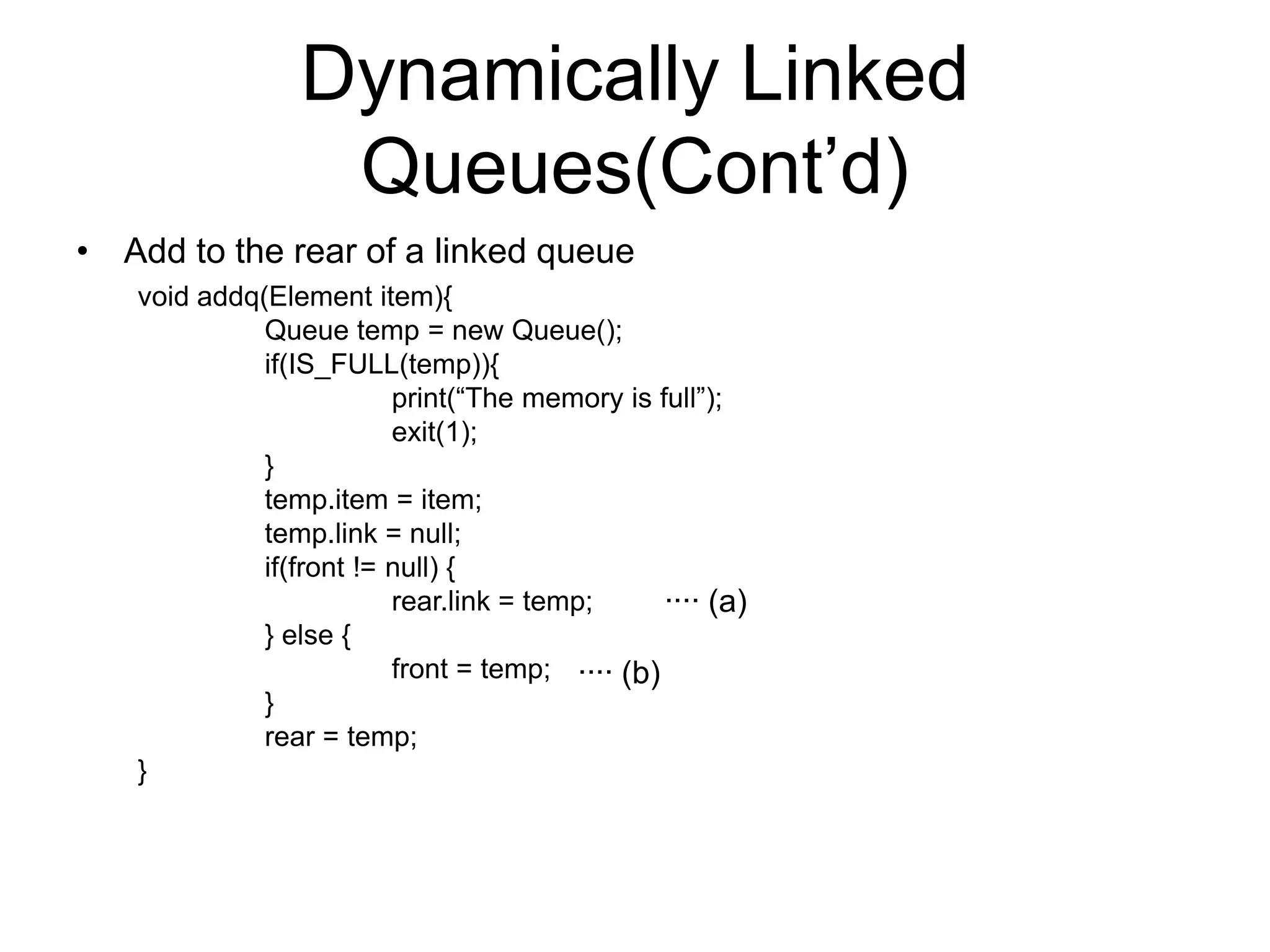 Dynamically Linked
Queues(Cont’d)
• Add to the rear of a linked queue
void addq(Element item){
Queue temp = new Queue();
if(IS_FULL(temp)){
print(“The memory is full”);
exit(1);
}
temp.item = item;
temp.link = null;
if(front != null) {
rear.link = temp;
∙∙∙∙ (a)
} else {
front = temp; ∙∙∙∙ (b)
}
rear = temp;
}

 
