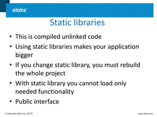 Static libraries
• This is compiled unlinked code
• Using static libraries makes your application
  bigger
• If you change static library, you must rebuild
  the whole project
• With static library you cannot load only
  needed functionality
• Public interface
 