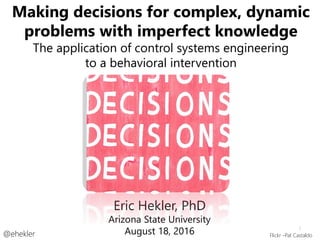 Making decisions for complex, dynamic
problems with imperfect knowledge
The application of control systems engineering
to a behavioral intervention
@ehekler
Eric Hekler, PhD
Arizona State University
August 18, 2016 Flickr -Pat Castaldo
1
 