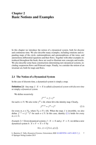 Chapter 2
Basic Notions and Examples




In this chapter we introduce the notion of a dynamical system, both for discrete
and continuous time. We also describe many examples, including rotations and ex-
panding maps of the circle, endomorphisms and automorphisms of the torus, and
autonomous differential equations and their ﬂows. Together with other examples in-
troduced throughout the book, these are used to illustrate new concepts and results.
We also describe some basic constructions determining new dynamical systems, in-
cluding suspension ﬂows and Poincaré maps. Finally, we consider the notion of an
invariant set, both for maps and ﬂows.



2.1 The Notion of a Dynamical System
In the case of discrete time, a dynamical system is simply a map.

Deﬁnition 2.1 Any map f : X → X is called a dynamical system with discrete time
or simply a dynamical system.

   We deﬁne recursively
                                      f n+1 = f ◦ f n
for each n ∈ N. We also write f 0 = Id, where Id is the identity map. Clearly,

                                    f m+n = f m ◦ f n                                      (2.1)

for every m, n ∈ N0 , where N0 = N ∪ {0}. When the map f is invertible, we also
deﬁne f −n = (f −1 )n for each n ∈ N. In this case, identity (2.1) holds for every
m, n ∈ Z.

Example 2.1 Given dynamical systems f : X → X and g : Y → Y , we deﬁne a new
dynamical system h : X × Y → X × Y by

                                 h(x, y) = f (x), g(y) .

L. Barreira, C. Valls, Dynamical Systems, Universitext, DOI 10.1007/978-1-4471-4835-7_2,      7
© Springer-Verlag London 2013
 