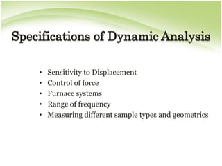 Specifications of Dynamic Analysis

    •   Sensitivity to Displacement
    •   Control of force
    •   Furnace systems
    •   Range of frequency
    •   Measuring different sample types and geometrics
 