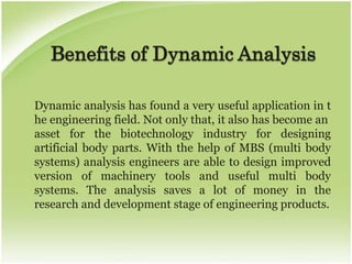 Benefits of Dynamic Analysis

Dynamic analysis has found a very useful application in t
he engineering field. Not only that, it also has become an
asset for the biotechnology industry for designing
artificial body parts. With the help of MBS (multi body
systems) analysis engineers are able to design improved
version of machinery tools and useful multi body
systems. The analysis saves a lot of money in the
research and development stage of engineering products.
 