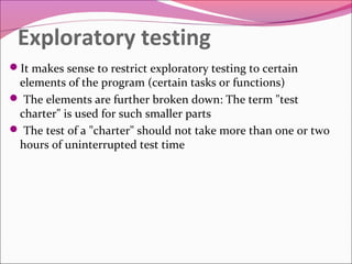 Exploratory testing
It makes sense to restrict exploratory testing to certain

elements of the program (certain tasks or functions)
 The elements are further broken down: The term "test
charter" is used for such smaller parts
 The test of a "charter" should not take more than one or two
hours of uninterrupted test time

 