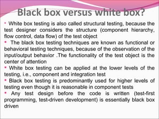 White box testing is also called structural testing, because the
test designer considers the structure (component hierarchy,
flow control, data flow) of the test object
 The black box testing techniques are known as functional or
behavioral testing techniques, because of the observation of the
input/output behavior .The functionality of the test object is the
center of attention
 White box testing can be applied at the lower levels of the
testing, i.e., component and integration test
 Black box testing is predominantly used for higher levels of
testing even though it is reasonable in component tests
 Any test design before the code is written (test-first
programming, test-driven development) is essentially black box
driven


 