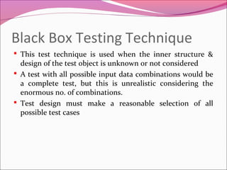 Black Box Testing Technique
 This test technique is used when the inner structure &

design of the test object is unknown or not considered
 A test with all possible input data combinations would be
a complete test, but this is unrealistic considering the
enormous no. of combinations.
 Test design must make a reasonable selection of all
possible test cases

 