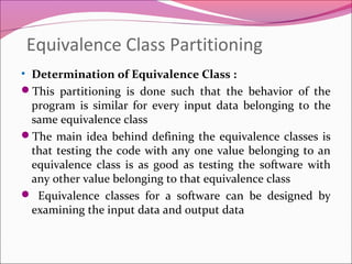 Equivalence Class Partitioning
• Determination of Equivalence Class :
This partitioning is done such that the behavior of the
program is similar for every input data belonging to the
same equivalence class
The main idea behind defining the equivalence classes is
that testing the code with any one value belonging to an
equivalence class is as good as testing the software with
any other value belonging to that equivalence class
 Equivalence classes for a software can be designed by
examining the input data and output data

 