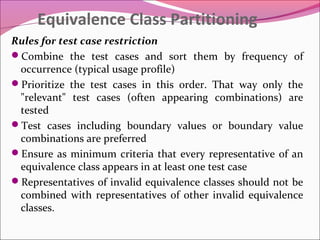 Equivalence Class Partitioning
Rules for test case restriction
Combine the test cases and sort them by frequency of
occurrence (typical usage profile)
Prioritize the test cases in this order. That way only the
"relevant" test cases (often appearing combinations) are
tested
Test cases including boundary values or boundary value
combinations are preferred
Ensure as minimum criteria that every representative of an
equivalence class appears in at least one test case
Representatives of invalid equivalence classes should not be
combined with representatives of other invalid equivalence
classes.

 