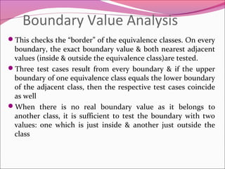Boundary Value Analysis
This checks the “border” of the equivalence classes. On every

boundary, the exact boundary value & both nearest adjacent
values (inside & outside the equivalence class)are tested.
Three test cases result from every boundary & if the upper
boundary of one equivalence class equals the lower boundary
of the adjacent class, then the respective test cases coincide
as well
When there is no real boundary value as it belongs to
another class, it is sufficient to test the boundary with two
values: one which is just inside & another just outside the
class

 