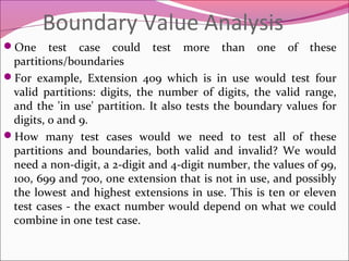 Boundary Value Analysis
One

test case could test more than one of these
partitions/boundaries
For example, Extension 409 which is in use would test four
valid partitions: digits, the number of digits, the valid range,
and the 'in use' partition. It also tests the boundary values for
digits, 0 and 9.
How many test cases would we need to test all of these
partitions and boundaries, both valid and invalid? We would
need a non-digit, a 2-digit and 4-digit number, the values of 99,
100, 699 and 700, one extension that is not in use, and possibly
the lowest and highest extensions in use. This is ten or eleven
test cases - the exact number would depend on what we could
combine in one test case.

 