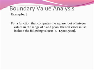 Boundary Value Analysis
Example: ]
For a function that computes the square root of integer
values in the range of 0 and 5000, the test cases must
include the following values: {0, -1,5000,5001}.

 