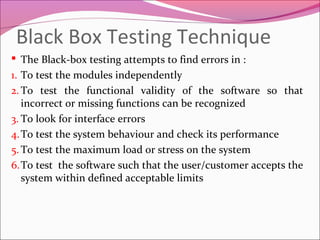 Black Box Testing Technique
 The Black-box testing attempts to find errors in :
1. To test the modules independently
2. To test the functional validity of the software so that
incorrect or missing functions can be recognized
3. To look for interface errors
4. To test the system behaviour and check its performance
5. To test the maximum load or stress on the system
6.To test the software such that the user/customer accepts the
system within defined acceptable limits

 