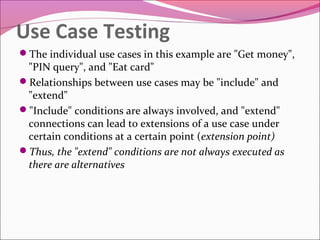 Use Case Testing
The individual use cases in this example are "Get money",

"PIN query", and "Eat card"
Relationships between use cases may be "include" and
"extend"
"Include" conditions are always involved, and "extend"
connections can lead to extensions of a use case under
certain conditions at a certain point (extension point)
Thus, the "extend" conditions are not always executed as
there are alternatives

 