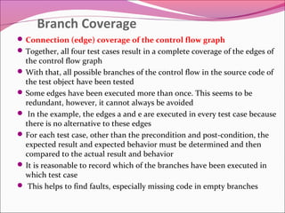Branch Coverage
 Connection (edge) coverage of the control flow graph
 Together, all four test cases result in a complete coverage of the edges of

the control flow graph
 With that, all possible branches of the control flow in the source code of
the test object have been tested
 Some edges have been executed more than once. This seems to be
redundant, however, it cannot always be avoided
 In the example, the edges a and e are executed in every test case because
there is no alternative to these edges
 For each test case, other than the precondition and post-condition, the
expected result and expected behavior must be determined and then
compared to the actual result and behavior
 It is reasonable to record which of the branches have been executed in
which test case
 This helps to find faults, especially missing code in empty branches

 