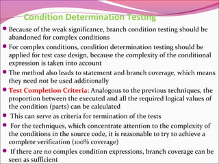 Condition Determination Testing
Because of the weak significance, branch condition testing should be

abandoned for complex conditions
For complex conditions, condition determination testing should be
applied for test case design, because the complexity of the conditional
expression is taken into account
The method also leads to statement and branch coverage, which means
they need not be used additionally
Test Completion Criteria: Analogous to the previous techniques, the
proportion between the executed and all the required logical values of
the condition (parts) can be calculated
 This can serve as criteria for termination of the tests
 For the techniques, which concentrate attention to the complexity of
the conditions in the source code, it is reasonable to try to achieve a
complete verification (100% coverage)
 If there are no complex condition expressions, branch coverage can be
seen as sufficient

 