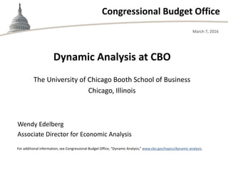 Congressional Budget Office
The University of Chicago Booth School of Business
Chicago, Illinois
March 7, 2016
Wendy Edelberg
Associate Director for Economic Analysis
For additional information, see Congressional Budget Office, “Dynamic Analysis,” www.cbo.gov/topics/dynamic-analysis.
Dynamic Analysis at CBO
 