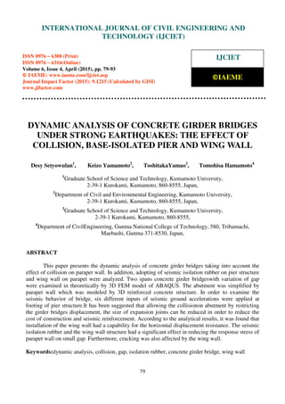 International Journal of Civil Engineering and Technology (IJCIET), ISSN 0976 – 6308 (Print),
ISSN 0976 – 6316(Online), Volume 6, Issue 4, April (2015), pp. 65-78 © IAEME
79
DYNAMIC ANALYSIS OF CONCRETE GIRDER BRIDGES
UNDER STRONG EARTHQUAKES: THE EFFECT OF
COLLISION, BASE-ISOLATED PIER AND WING WALL
Desy Setyowulan1
, Keizo Yamamoto2
, ToshitakaYamao3
, Tomohisa Hamamoto4
1
Graduate School of Science and Technology, Kumamoto University,
2-39-1 Kurokami, Kumamoto, 860-8555, Japan,
2
Department of Civil and Environmental Engineering, Kumamoto University,
2-39-1 Kurokami, Kumamoto, 860-8555, Japan,
3
Graduate School of Science and Technology, Kumamoto University,
2-39-1 Kurokami, Kumamoto, 860-8555,
4
Department of CivilEngineering, Gunma National College of Technology, 580, Tribamachi,
Maebashi, Gunma 371-8530, Japan,
ABSTRACT
This paper presents the dynamic analysis of concrete girder bridges taking into account the
effect of collision on parapet wall. In addition, adopting of seismic isolation rubber on pier structure
and wing wall on parapet were analyzed. Two spans concrete girder bridgeswith variation of gap
were examined in theoretically by 3D FEM model of ABAQUS. The abutment was simplified by
parapet wall which was modeled by 3D reinforced concrete structure. In order to examine the
seismic behavior of bridge, six different inputs of seismic ground accelerations were applied at
footing of pier structure.It has been suggested that allowing the collisionon abutment by restricting
the girder bridges displacement, the size of expansion joints can be reduced in order to reduce the
cost of construction and seismic reinforcement. According to the analytical results, it was found that
installation of the wing wall had a capability for the horizontal displacement resistance. The seismic
isolation rubber and the wing wall structure had a significant effect in reducing the response stress of
parapet wall on small gap. Furthermore, cracking was also affected by the wing wall.
Keywords:dynamic analysis, collision, gap, isolation rubber, concrete girder bridge, wing wall
INTERNATIONAL JOURNAL OF CIVIL ENGINEERING AND
TECHNOLOGY (IJCIET)
ISSN 0976 – 6308 (Print)
ISSN 0976 – 6316(Online)
Volume 6, Issue 4, April (2015), pp. 79-93
© IAEME: www.iaeme.com/Ijciet.asp
Journal Impact Factor (2015): 9.1215 (Calculated by GISI)
www.jifactor.com
IJCIET
©IAEME
 