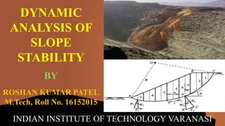 DYNAMIC
ANALYSIS OF
SLOPE
STABILITY
ROSHAN KUMAR PATEL
M.Tech, Roll No. 16152015
BY
INDIAN INSTITUTE OF TECHNOLOGY VARANASI
 