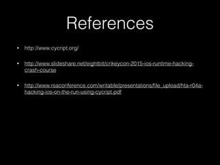 References
• http://www.cycript.org/
• http://www.slideshare.net/eightbit/crikeycon-2015-ios-runtime-hacking-
crash-course
• http://www.rsaconference.com/writable/presentations/file_upload/hta-r04a-
hacking-ios-on-the-run-using-cycript.pdf