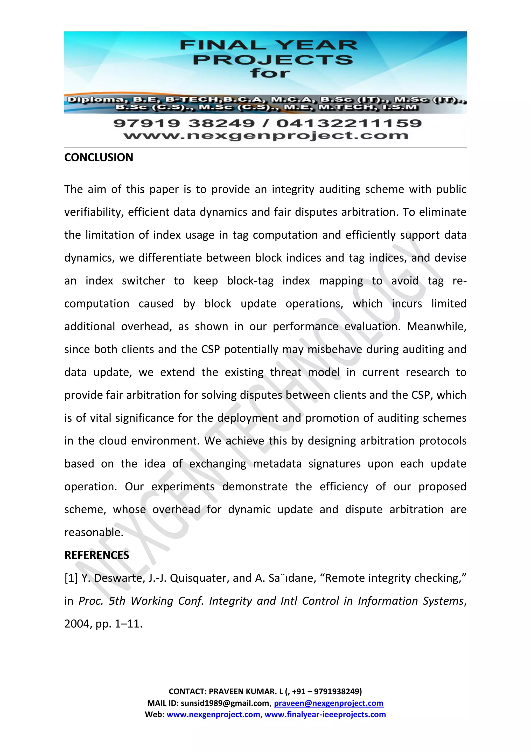 CONTACT: PRAVEEN KUMAR. L (, +91 – 9791938249)
MAIL ID: sunsid1989@gmail.com, praveen@nexgenproject.com
Web: www.nexgenproject.com, www.finalyear-ieeeprojects.com
CONCLUSION
The aim of this paper is to provide an integrity auditing scheme with public
verifiability, efficient data dynamics and fair disputes arbitration. To eliminate
the limitation of index usage in tag computation and efficiently support data
dynamics, we differentiate between block indices and tag indices, and devise
an index switcher to keep block-tag index mapping to avoid tag re-
computation caused by block update operations, which incurs limited
additional overhead, as shown in our performance evaluation. Meanwhile,
since both clients and the CSP potentially may misbehave during auditing and
data update, we extend the existing threat model in current research to
provide fair arbitration for solving disputes between clients and the CSP, which
is of vital significance for the deployment and promotion of auditing schemes
in the cloud environment. We achieve this by designing arbitration protocols
based on the idea of exchanging metadata signatures upon each update
operation. Our experiments demonstrate the efficiency of our proposed
scheme, whose overhead for dynamic update and dispute arbitration are
reasonable.
REFERENCES
[1] Y. Deswarte, J.-J. Quisquater, and A. Sa¨ıdane, “Remote integrity checking,”
in Proc. 5th Working Conf. Integrity and Intl Control in Information Systems,
2004, pp. 1–11.
 