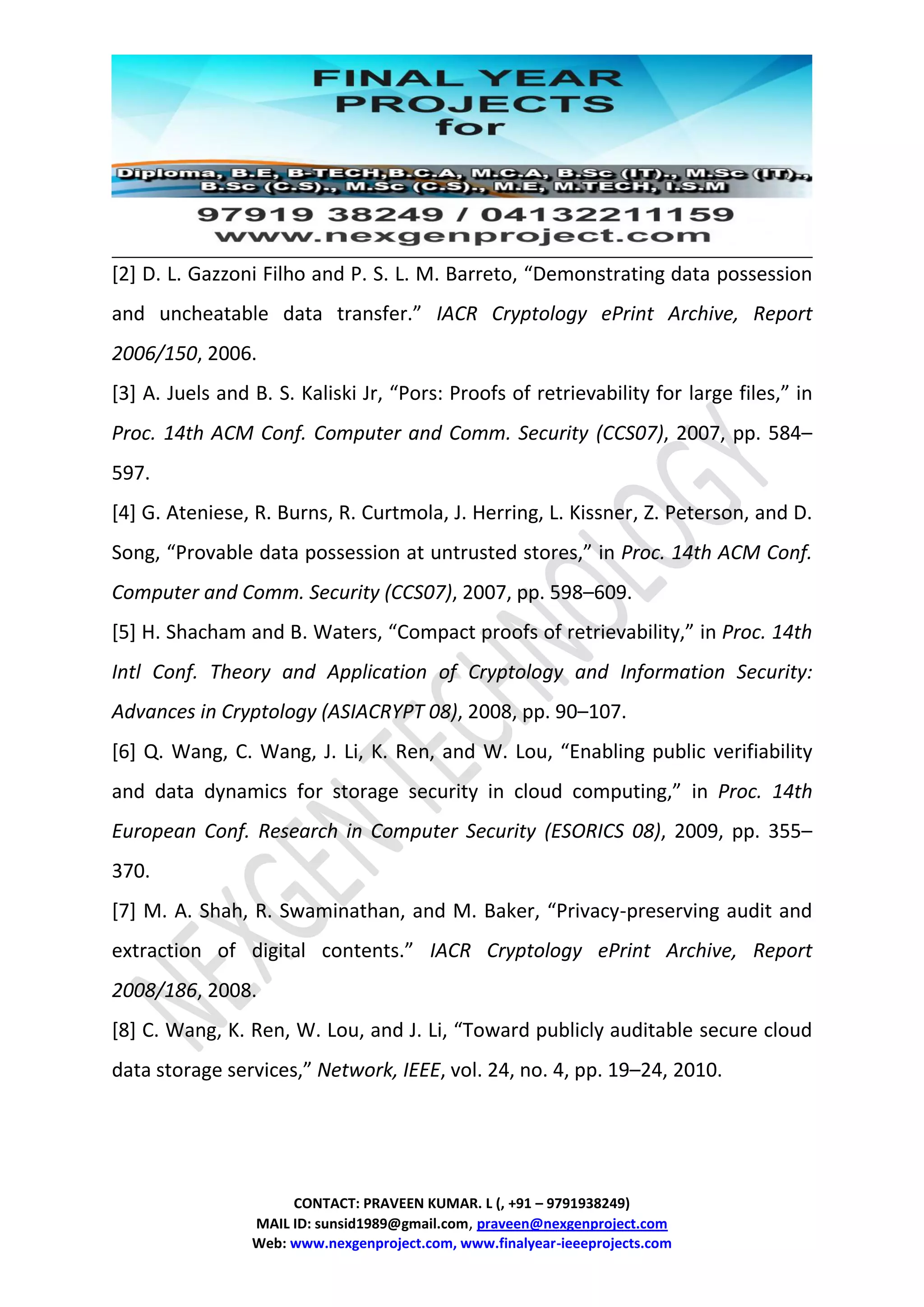 CONTACT: PRAVEEN KUMAR. L (, +91 – 9791938249)
MAIL ID: sunsid1989@gmail.com, praveen@nexgenproject.com
Web: www.nexgenproject.com, www.finalyear-ieeeprojects.com
[2] D. L. Gazzoni Filho and P. S. L. M. Barreto, “Demonstrating data possession
and uncheatable data transfer.” IACR Cryptology ePrint Archive, Report
2006/150, 2006.
[3] A. Juels and B. S. Kaliski Jr, “Pors: Proofs of retrievability for large files,” in
Proc. 14th ACM Conf. Computer and Comm. Security (CCS07), 2007, pp. 584–
597.
[4] G. Ateniese, R. Burns, R. Curtmola, J. Herring, L. Kissner, Z. Peterson, and D.
Song, “Provable data possession at untrusted stores,” in Proc. 14th ACM Conf.
Computer and Comm. Security (CCS07), 2007, pp. 598–609.
[5] H. Shacham and B. Waters, “Compact proofs of retrievability,” in Proc. 14th
Intl Conf. Theory and Application of Cryptology and Information Security:
Advances in Cryptology (ASIACRYPT 08), 2008, pp. 90–107.
[6] Q. Wang, C. Wang, J. Li, K. Ren, and W. Lou, “Enabling public verifiability
and data dynamics for storage security in cloud computing,” in Proc. 14th
European Conf. Research in Computer Security (ESORICS 08), 2009, pp. 355–
370.
[7] M. A. Shah, R. Swaminathan, and M. Baker, “Privacy-preserving audit and
extraction of digital contents.” IACR Cryptology ePrint Archive, Report
2008/186, 2008.
[8] C. Wang, K. Ren, W. Lou, and J. Li, “Toward publicly auditable secure cloud
data storage services,” Network, IEEE, vol. 24, no. 4, pp. 19–24, 2010.
 
