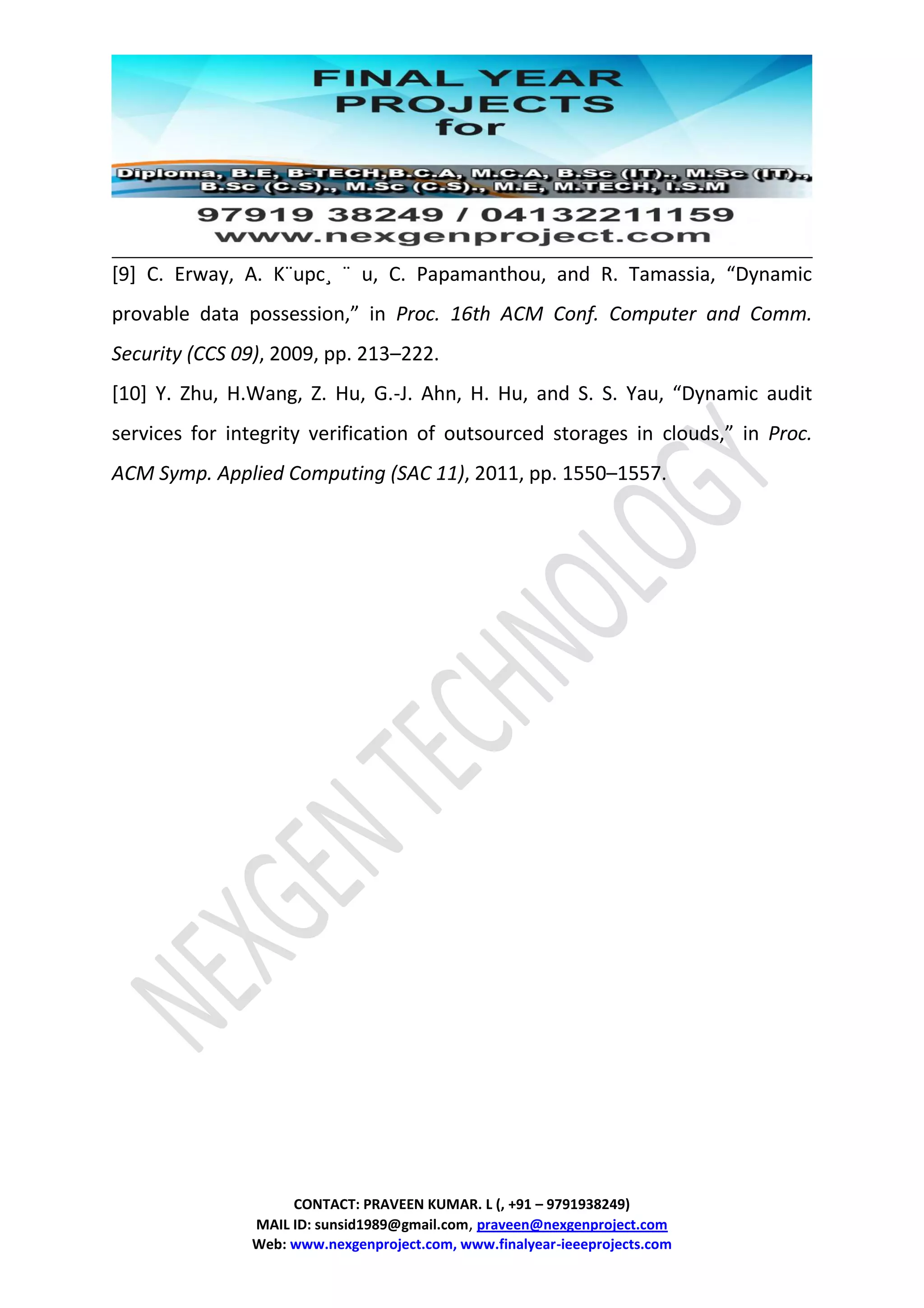CONTACT: PRAVEEN KUMAR. L (, +91 – 9791938249)
MAIL ID: sunsid1989@gmail.com, praveen@nexgenproject.com
Web: www.nexgenproject.com, www.finalyear-ieeeprojects.com
[9] C. Erway, A. K¨upc¸ ¨ u, C. Papamanthou, and R. Tamassia, “Dynamic
provable data possession,” in Proc. 16th ACM Conf. Computer and Comm.
Security (CCS 09), 2009, pp. 213–222.
[10] Y. Zhu, H.Wang, Z. Hu, G.-J. Ahn, H. Hu, and S. S. Yau, “Dynamic audit
services for integrity verification of outsourced storages in clouds,” in Proc.
ACM Symp. Applied Computing (SAC 11), 2011, pp. 1550–1557.
 