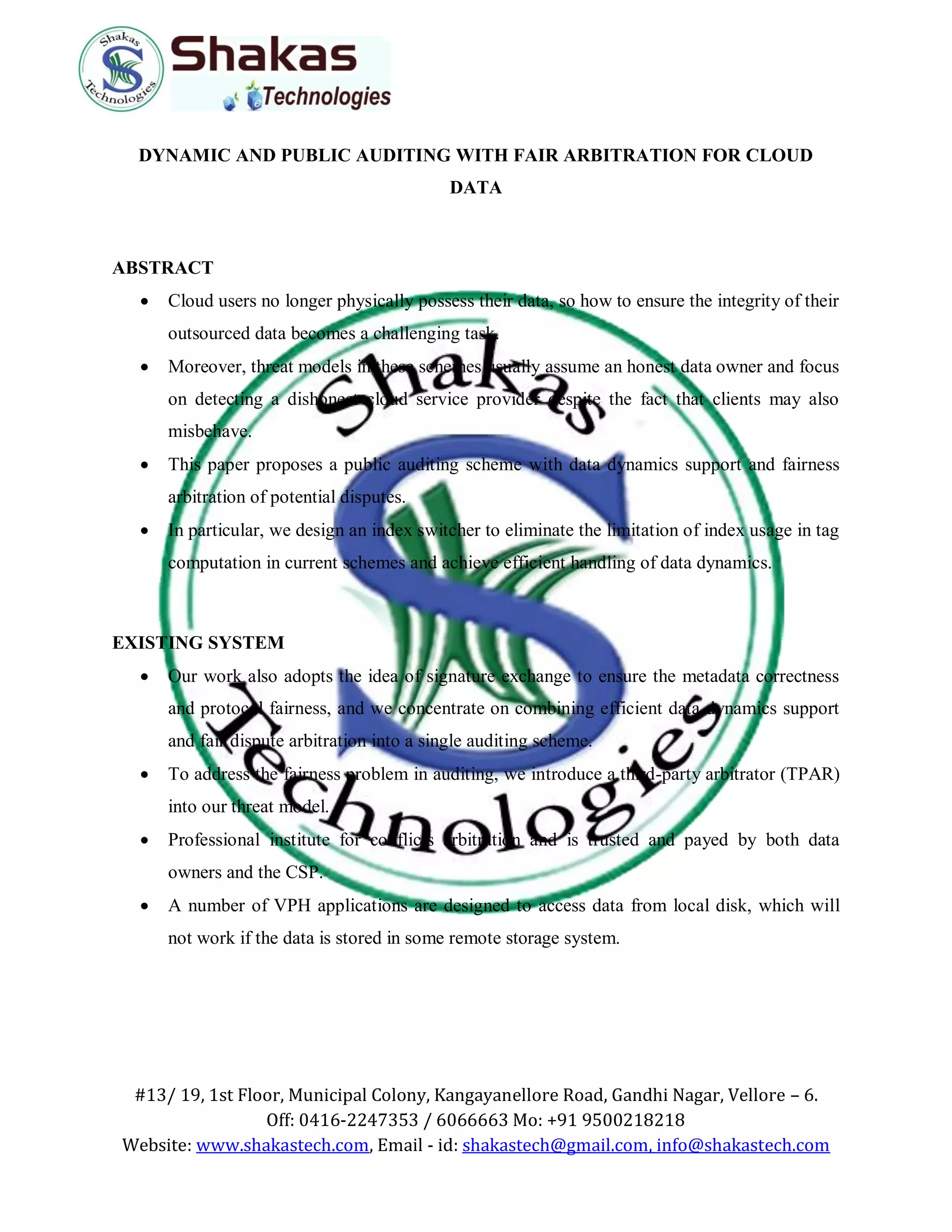 #13/ 19, 1st Floor, Municipal Colony, Kangayanellore Road, Gandhi Nagar, Vellore – 6.
Off: 0416-2247353 / 6066663 Mo: +91 9500218218
Website: www.shakastech.com, Email - id: shakastech@gmail.com, info@shakastech.com
DYNAMIC AND PUBLIC AUDITING WITH FAIR ARBITRATION FOR CLOUD
DATA
ABSTRACT
 Cloud users no longer physically possess their data, so how to ensure the integrity of their
outsourced data becomes a challenging task.
 Moreover, threat models in these schemes usually assume an honest data owner and focus
on detecting a dishonest cloud service provider despite the fact that clients may also
misbehave.
 This paper proposes a public auditing scheme with data dynamics support and fairness
arbitration of potential disputes.
 In particular, we design an index switcher to eliminate the limitation of index usage in tag
computation in current schemes and achieve efficient handling of data dynamics.
EXISTING SYSTEM
 Our work also adopts the idea of signature exchange to ensure the metadata correctness
and protocol fairness, and we concentrate on combining efficient data dynamics support
and fair dispute arbitration into a single auditing scheme.
 To address the fairness problem in auditing, we introduce a third-party arbitrator (TPAR)
into our threat model.
 Professional institute for conflicts arbitration and is trusted and payed by both data
owners and the CSP.
 A number of VPH applications are designed to access data from local disk, which will
not work if the data is stored in some remote storage system.
 