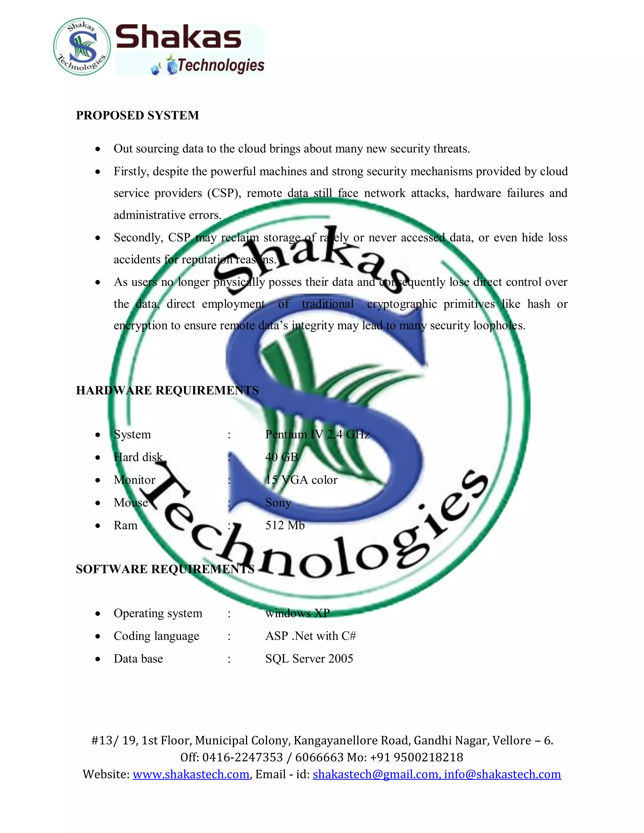 #13/ 19, 1st Floor, Municipal Colony, Kangayanellore Road, Gandhi Nagar, Vellore – 6.
Off: 0416-2247353 / 6066663 Mo: +91 9500218218
Website: www.shakastech.com, Email - id: shakastech@gmail.com, info@shakastech.com
PROPOSED SYSTEM
 Out sourcing data to the cloud brings about many new security threats.
 Firstly, despite the powerful machines and strong security mechanisms provided by cloud
service providers (CSP), remote data still face network attacks, hardware failures and
administrative errors.
 Secondly, CSP may reclaim storage of rarely or never accessed data, or even hide loss
accidents for reputation reasons.
 As users no longer physically posses their data and consequently lose direct control over
the data, direct employment of traditional cryptographic primitives like hash or
encryption to ensure remote data’s integrity may lead to many security loopholes.
HARDWARE REQUIREMENTS
 System : Pentium IV 2.4 GHz
 Hard disk : 40 GB
 Monitor : 15 VGA color
 Mouse : Sony
 Ram : 512 Mb
SOFTWARE REQUIREMENTS
 Operating system : windows XP
 Coding language : ASP .Net with C#
 Data base : SQL Server 2005
 