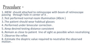 Procedure -
1..MEM should attached to retinoscope with beam of retinoscope
passing through hole in center of it .
2..Test performed normal room illumination {40cm }
3..The patient should wear habitual glasses
4..Performed under binocular correction .
5..Keep desired testing distance consistent
6..Remain as close to patient line of sight as possible when neutralizing
7..Observe the reflex
8..Estimate the dioptric value required to neutralize the observed
motion .
 