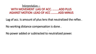 Interpretation –
WITH MOVEMENT :LAG OF ACC. ………ADD PLUS
AGAINST MOTION :LEAD OF ACC ……….ADD MINUS
Lag of acc. Is amount of plus lens that neutralized the reflex .
No working distance compensation is done .
No power added or subtracted to neutralized power.
.
 