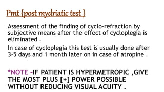 Pmt {post mydriatic test }
Assessment of the finding of cyclo-refraction by
subjective means after the effect of cycloplegia is
eliminated .
In case of cycloplegia this test is usually done after
3-5 days and 1 month later on in case of atropine .
*NOTE –IF PATIENT IS HYPERMETROPIC ,GIVE
THE MOST PLUS [+] POWER POSSIBLE
WITHOUT REDUCING VISUAL ACUITY .
 