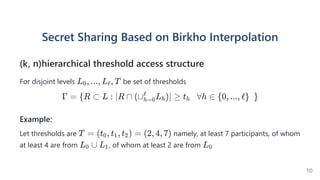 Secret Sharing Based on BirkhoInterpolation
(k, n)hierarchical threshold access structure
For disjoint levels be set of thresholds
Γ = {R ⊂ L : ∣R ∩ (∪ L )∣ ≥
h=0
ℓ
h t    ∀h ∈
h {0, ..., ℓ}  }
Example:
Let thresholds are namely, at least 7 participants, of whom
at least 4 are from , of whom at least 2 are from
L , ..., L , T
0 ℓ
T = (t , t , t ) =
0 1 2 (2, 4, 7)
L ∪
0 L1 L0
10
 
