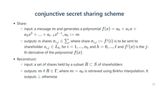 conjunctive secret sharing scheme
Share:
input: a message and generates a polynomial
outputs: shares , where share  is to be sent to
shareholder , for and and is the -
th derivative of the polynomial
Reconstruct:
input: a set of shares held by a subset of shareholders
outputs: if , where is retrieved using Birkho interpolation. It
outputs otherwise
m f(x) = a +
0 a x +
1
a x +
2
2
... + a x , a :
t−1
t−1
0 = m
n σ ∈
i,j ∑ σ :
i,j = f (i)
j
s ∈
i,j Lh i = 1, ..., nh h = 0, ..., ℓ f (x)
j j
f(x)
R ⊂ S
m R ∈ Γ m = a0
⊥
11
 