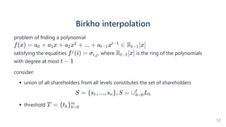 Birkhointerpolation
problem of fnding a polynomial
satisfying the equalities , where is the ring of the polynomials
with degree at most
consider:
union of all shareholders from all levels constitutes the set of shareholders
S = {s , ..., s }, S =
1 n ∪ L
h=0
ℓ
h
threshold
f(x) = a +
0 a x +
1 a x +
2
2 ... + a x ∈
t−1
t−1 R [x]
t−1
f (i) =
j σi,j R [x]
t−1
t − 1
T = {t }
k k=0
m
12
 