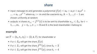 share
input: message and generates a polynomial
where and the coecients are
chosen uniformly at random
outputs: shares  is to be sent to shareholder , for
and is the level shareholder belong to
example
set , for shareholder
if will get the share
if will get the share , since
if will get the share , since
m f(x) = a +
0 a x +
1 a x +
2
2
... + a x
t−1
t−1
a :
0 = m a , k =
k 1, ..., t − 1
n σ =
i,j f (i)
(j)
s ∈
i,j Lh i =
1, ..., m,    j = t , t =
h−1 −1 0 h i
T = (t , t , t ) =
0 1 2 (2, 4, 7) x
x ∈ L0 f(x)
x ∈ L1 f (x)
(2)
t =
0 2
x ∈ L2 f (x)
(4)
t =
1 4
13
 
