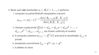 Reset: each old shareholder performs
i. computes its partial Birkhoff interpolation coecient
ii. chooses a polynomial
are chosen uniformly at random
iii. It computes subshare and send to shareholder in
private
iv. broadcasts commitment
v. It deletes its share
s ∈
ℓ R, ℓ = 1, ..., r
f (x) =
ℓ
′
a +
ℓ,0
′
a x +
ℓ,1
′
a x +
ℓ,2
′ 2
... +
a x , a , ..., a
ℓ,t −1
′
′ t −1
′
ℓ,1
′
ℓ,t −1
′
′
σ =
ℓ,i ,j
′ ′ f (i )
ℓ
′j′
′ si ,j
′ ′
′
c =
ℓ,k
′
g , c =
aℓ,k
′
0 gm
21
 