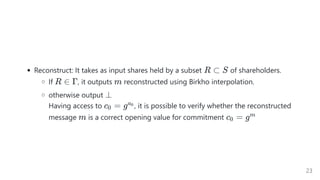 Reconstruct: It takes as input shares held by a subset of shareholders.
If , it outputs reconstructed using Birkho interpolation.
otherwise output
Having access to , it is possible to verify whether the reconstructed
message is a correct opening value for commitment
R ⊂ S
R ∈ Γ m
⊥
c =
0 ga0
m c =
0 gm
23
 