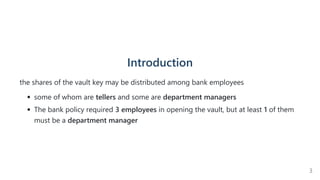 Introduction
the shares of the vault key may be distributed among bank employees
some of whom are tellers and some are department managers
The bank policy required 3 employees in opening the vault, but at least 1 of them
must be a department manager
3
 