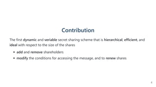 Contribution
The first dynamic and veriable secret sharing scheme that is hierarchical, efficient, and
ideal with respect to the size of the shares
add and remove shareholders
modify the conditions for accessing the message, and to renew shares
4
 