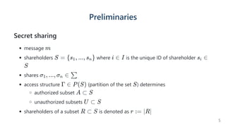 Preliminaries
Secret sharing
message
shareholders where is the unique ID of shareholder
shares
access structure (partition of the set ) determines
authorized subset
unauthorized subsets
shareholders of a subset is denoted as
m
S = {s , ..., s }
1 n i ∈ I s ∈
i
S
σ , ..., σ ∈
1 n ∑
Γ ∈ P(S) S
A ⊂ S
U ⊂ S
R ⊂ S r := ∣R∣
5
 