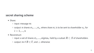 secret sharing scheme
Share:
input: message
output: shares  , where share is to be sent to shareholder , for
Reconstruct:
input: a set of shares held by a subset of shareholders
output: if , and otherwise
m
n σ , ..., σ
1 n σi si
i = 1, ..., n
σ , ..., sigma
1 r R ⊂ S
m R ∈ Γ ⊥
6
 