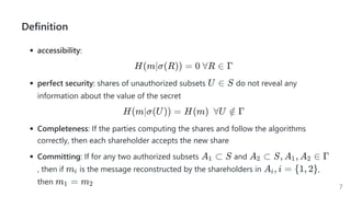 Definition
accessibility:
H(m∣σ(R)) = 0 ∀R ∈ Γ
perfect security: shares of unauthorized subsets do not reveal any
information about the value of the secret
H(m∣σ(U)) = H(m)  ∀U ∈
/ Γ
Completeness: If the parties computing the shares and follow the algorithms
correctly, then each shareholder accepts the new share
Committing: If for any two authorized subsets and
, then if is the message reconstructed by the shareholders in ,
then
U ∈ S
A ⊂
1 S A ⊂
2 S, A , A ∈
1 2 Γ
mi A , i =
i {1, 2}
m =
1 m2 7
 