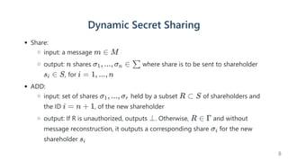 Dynamic Secret Sharing
Share:
input: a message
output: shares where share is to be sent to shareholder
, for
ADD:
input: set of shares  held by a subset of shareholders and
the ID , of the new shareholder
output: If R is unauthorized, outputs . Otherwise, and without
message reconstruction, it outputs a corresponding share for the new
shareholder
m ∈ M
n σ , ..., σ ∈
1 n ∑
s ∈
i S i = 1, ..., n
σ , ..., σ
1 r R ⊂ S
i = n + 1
⊥ R ∈ Γ
σi
si
8
 