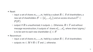 Reset:
input: a set of shares held by a subset of shareholders, a
new set of shareholders and an access structure
output: If is unauthorized, it outputs . Otherwise, and without
message reconstruction, it outputs shares where share sigma_i'
is to be sent to each new shareholder
Reconstruct:
input: a set of shares held by a subset of shareholders
outputs: if and otherwise.
σ , ..., σ
1 r R ⊂ S
S =
′
{s , ...s }
1
′
n′
′
Γ ⊂
′
P(S )
′
R ⊥ R ∈ Γ
n′ σ , ...σ
1
′
n′
′
s ∈
i
′ S′
σ , ..., σ
1 r R ⊂ S
m ∈ M R ∈ Γ ⊥
9
 